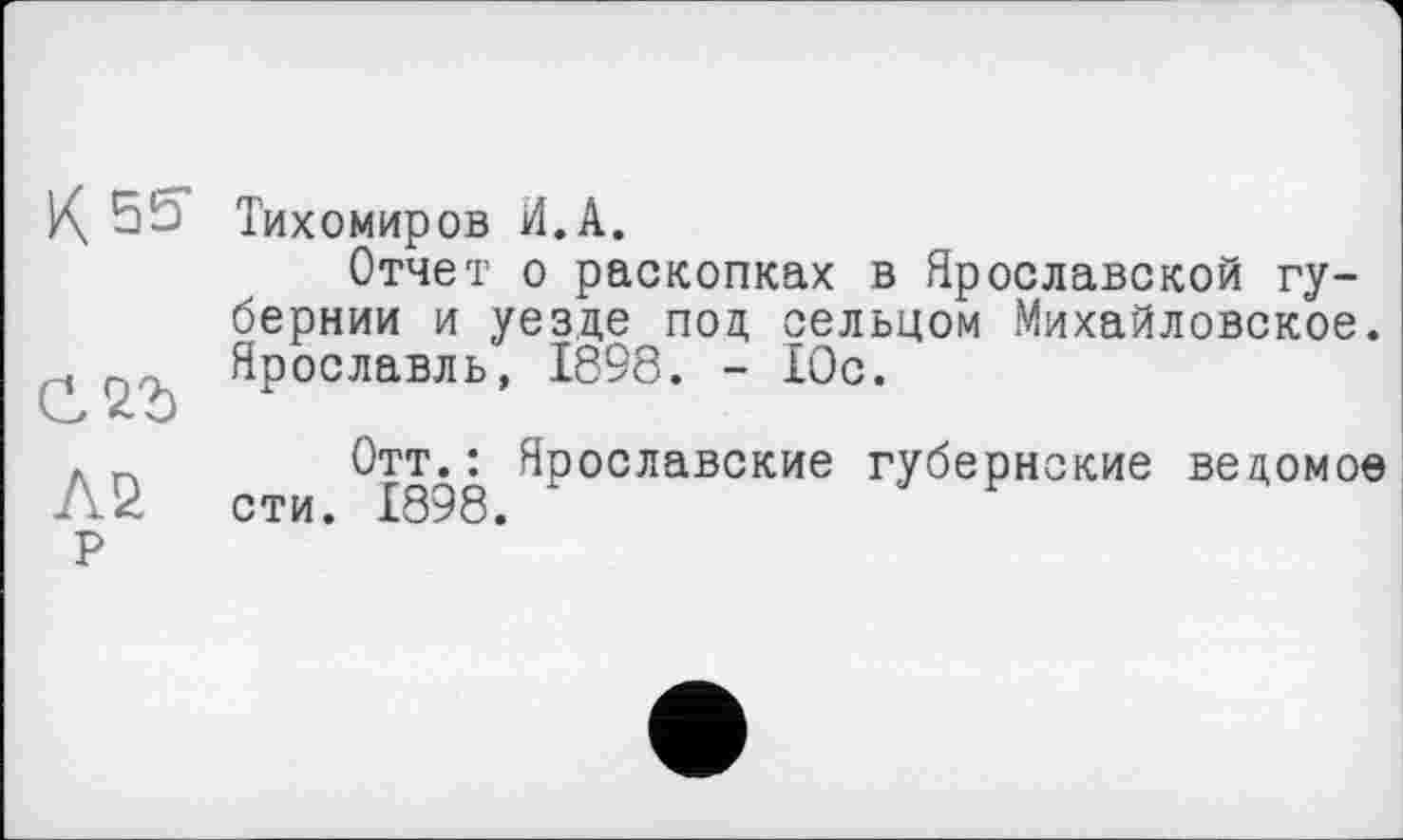 ﻿К. 55 Тихомиров И. А.
Отчет о раскопках в Ярославской губернии и уезде под сельцом Михайловское. Ярославль, 1898. - Юс.
. _ Отт.: Ярославские губернские ведомое AU сти. 1898.
Р